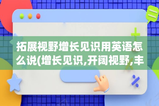 拓展视野增长见识用英语怎么说(增长见识,开阔视野,丰富眼界用英文)