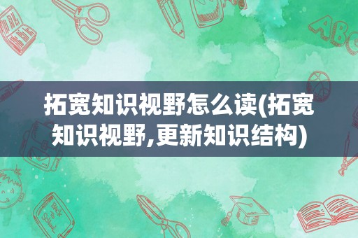 拓宽知识视野怎么读(拓宽知识视野,更新知识结构)