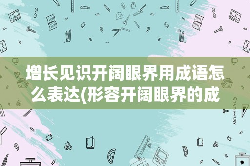 增长见识开阔眼界用成语怎么表达(形容开阔眼界的成语)