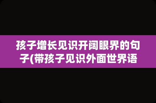 孩子增长见识开阔眼界的句子(带孩子见识外面世界语句)