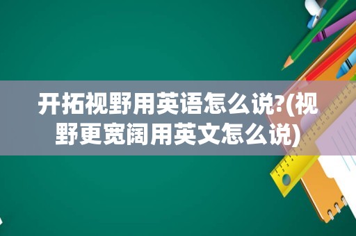 开拓视野用英语怎么说?(视野更宽阔用英文怎么说)