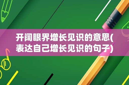 开阔眼界增长见识的意思(表达自己增长见识的句子)