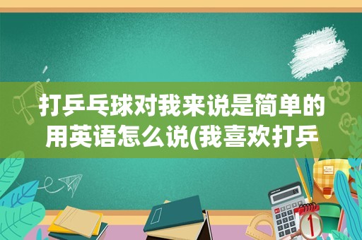 打乒乓球对我来说是简单的用英语怎么说(我喜欢打乒乓球英语翻译)