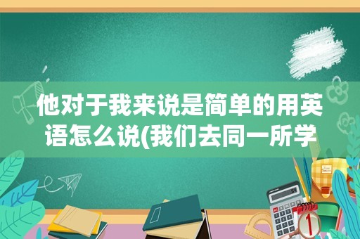 他对于我来说是简单的用英语怎么说(我们去同一所学校英语怎么说)