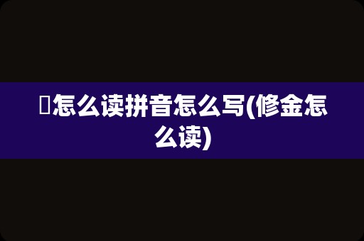 脩怎么读拼音怎么写(修金怎么读)