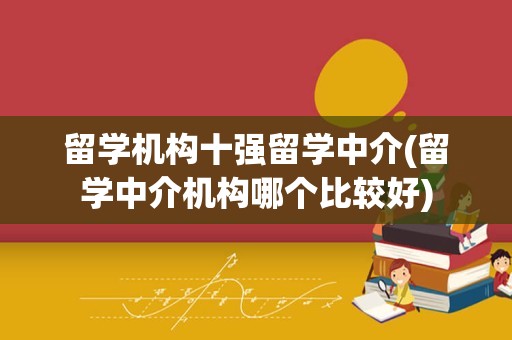 留学机构十强留学中介(留学中介机构哪个比较好)