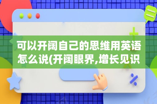 可以开阔自己的思维用英语怎么说(开阔眼界,增长见识用英语怎么说)