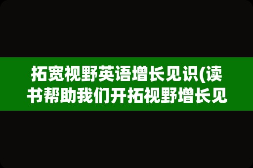 拓宽视野英语增长见识(读书帮助我们开拓视野增长见识)