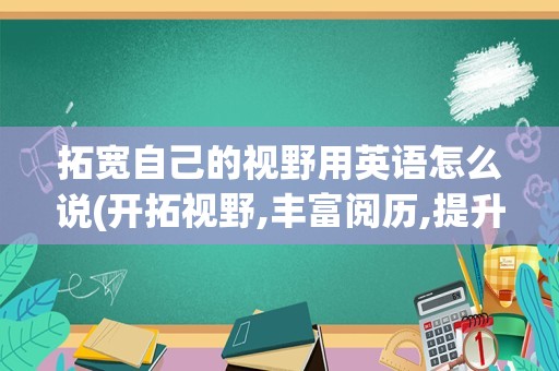 拓宽自己的视野用英语怎么说(开拓视野,丰富阅历,提升能力英语)