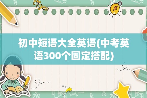 初中短语大全英语(中考英语300个固定搭配)