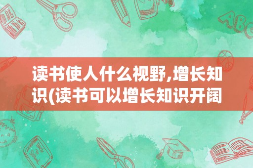 读书使人什么视野,增长知识(读书可以增长知识开阔眼界)