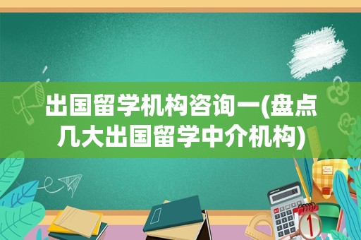 出国留学机构咨询一(盘点几大出国留学中介机构)