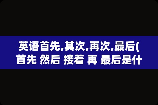 英语首先,其次,再次,最后(首先 然后 接着 再 最后是什么词)