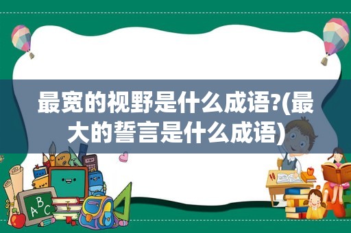 最宽的视野是什么成语?(最大的誓言是什么成语)