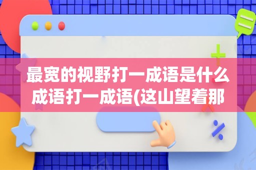 最宽的视野打一成语是什么成语打一成语(这山望着那山高打一成语是什么)