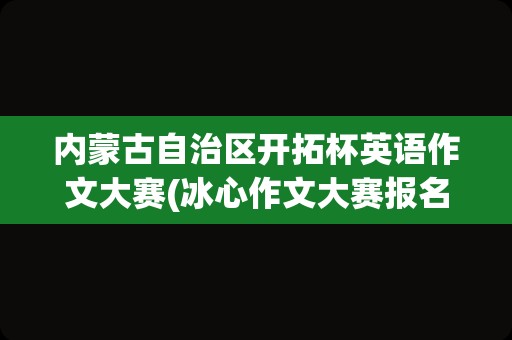 内蒙古自治区开拓杯英语作文大赛(冰心作文大赛报名费)