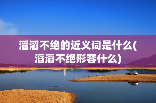 滔滔不绝的近义词是什么(滔滔不绝形容什么)