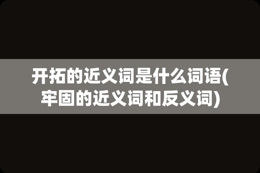 开拓的近义词是什么词语(牢固的近义词和反义词)