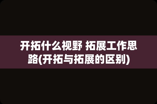 开拓什么视野 拓展工作思路(开拓与拓展的区别)