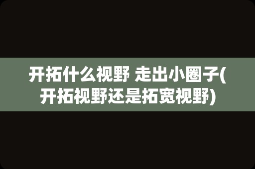 开拓什么视野 走出小圈子(开拓视野还是拓宽视野)