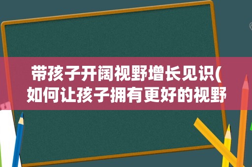 带孩子开阔视野增长见识(如何让孩子拥有更好的视野)