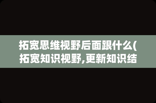 拓宽思维视野后面跟什么(拓宽知识视野,更新知识结构)