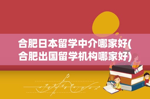 合肥日本留学中介哪家好(合肥出国留学机构哪家好)