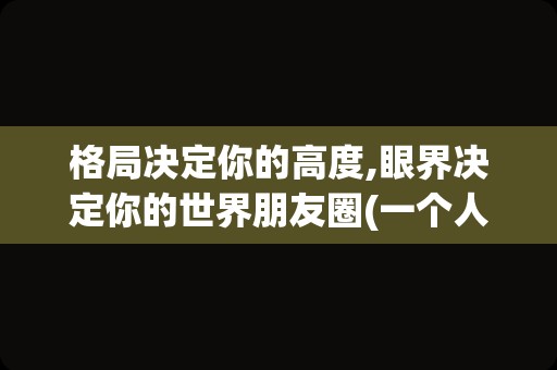 格局决定你的高度,眼界决定你的世界朋友圈(一个人的格局决定了他的高度语录)