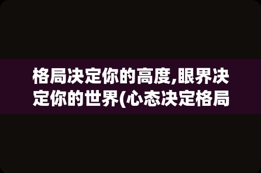 格局决定你的高度,眼界决定你的世界(心态决定格局,格局决定命运)