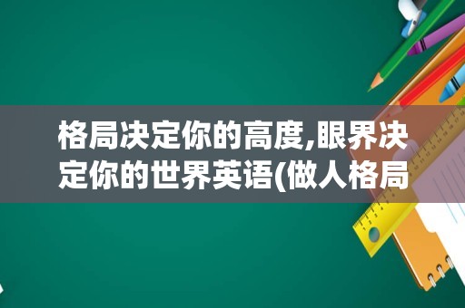 格局决定你的高度,眼界决定你的世界英语(做人格局要大,眼界要宽)