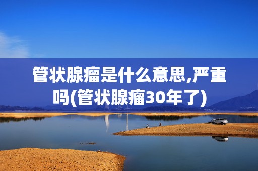 管状腺瘤是什么意思,严重吗(管状腺瘤30年了)