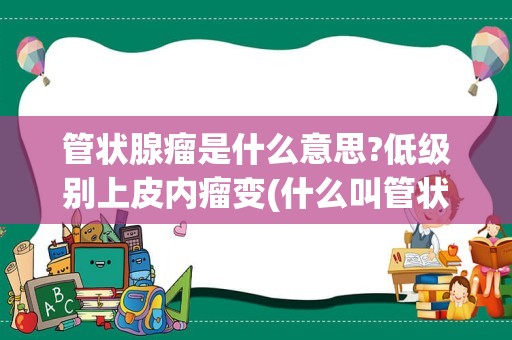 管状腺瘤是什么意思?低级别上皮内瘤变(什么叫管状腺瘤伴低级别上皮内瘤变)