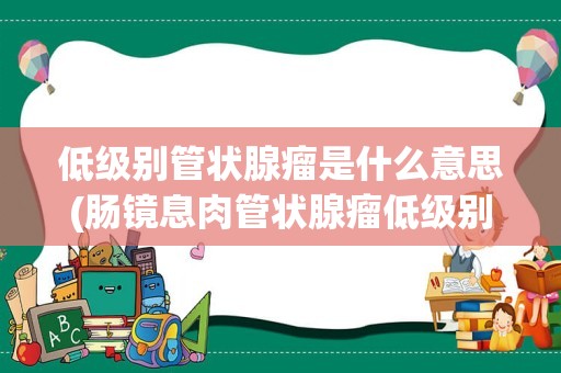 低级别管状腺瘤是什么意思(肠镜息肉管状腺瘤低级别)