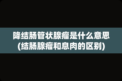 降结肠管状腺瘤是什么意思(结肠腺瘤和息肉的区别)