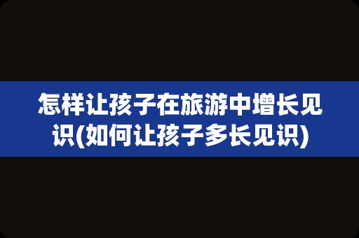 怎样让孩子在旅游中增长见识(如何让孩子多长见识)