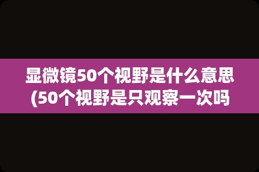 显微镜50个视野是什么意思(50个视野是只观察一次吗)