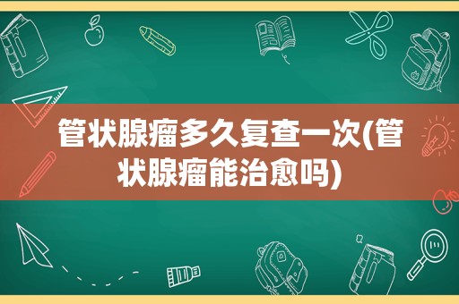 管状腺瘤多久复查一次(管状腺瘤能治愈吗)