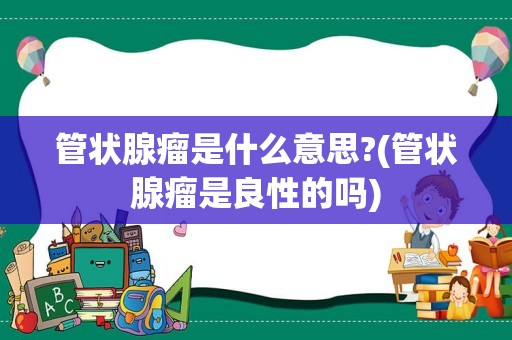 管状腺瘤是什么意思?(管状腺瘤是良性的吗)