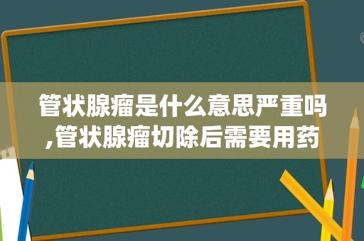 管状腺瘤是什么意思严重吗,管状腺瘤切除后需要用药吗(管状腺瘤切除还长吗)