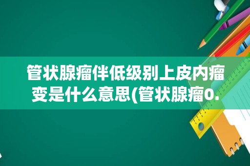 管状腺瘤伴低级别上皮内瘤变是什么意思(管状腺瘤0.5*0.6能癌变吗)