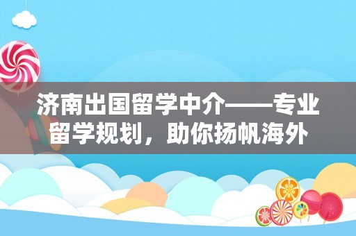 济南出国留学中介——专业留学规划，助你扬帆海外