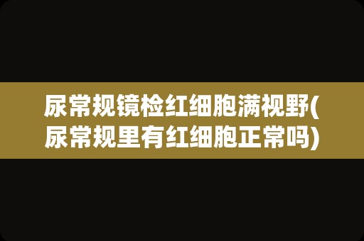 尿常规镜检红细胞满视野(尿常规里有红细胞正常吗)