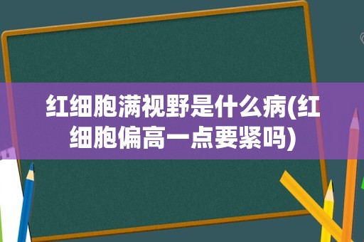 红细胞满视野是什么病(红细胞偏高一点要紧吗)