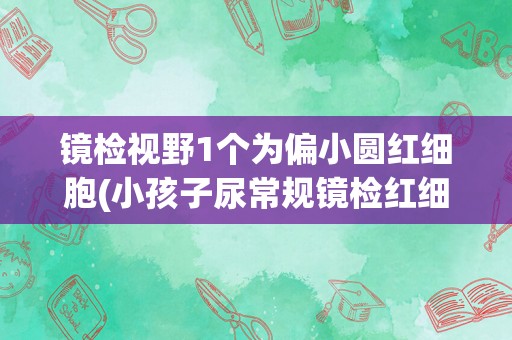 镜检视野1个为偏小圆红细胞(小孩子尿常规镜检红细胞1–2)