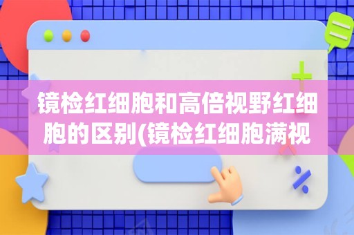 镜检红细胞和高倍视野红细胞的区别(镜检红细胞满视野是什么意思)