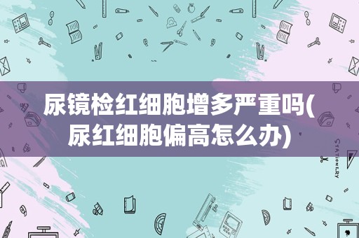 尿镜检红细胞增多严重吗(尿红细胞偏高怎么办)