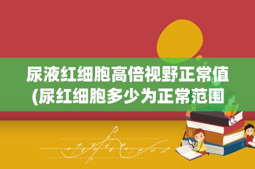 尿液红细胞高倍视野正常值(尿红细胞多少为正常范围)