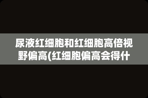 尿液红细胞和红细胞高倍视野偏高(红细胞偏高会得什么病)