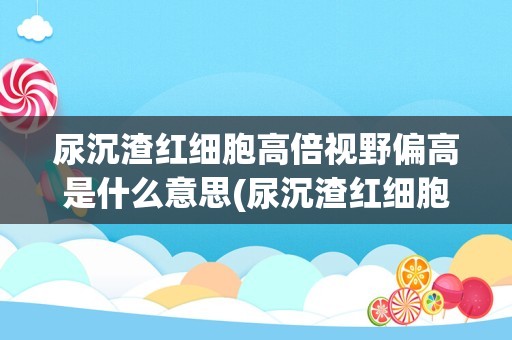 尿沉渣红细胞高倍视野偏高是什么意思(尿沉渣红细胞高怎么办)