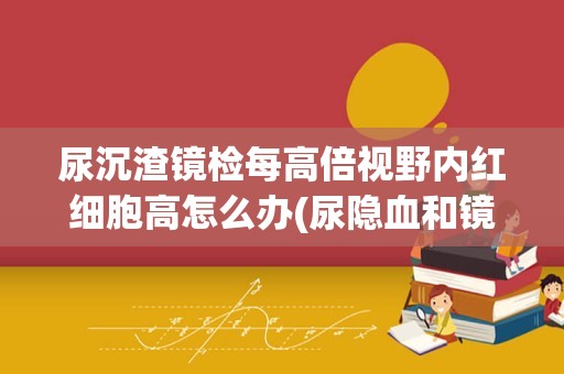 尿沉渣镜检每高倍视野内红细胞高怎么办(尿隐血和镜检红细胞哪个准)